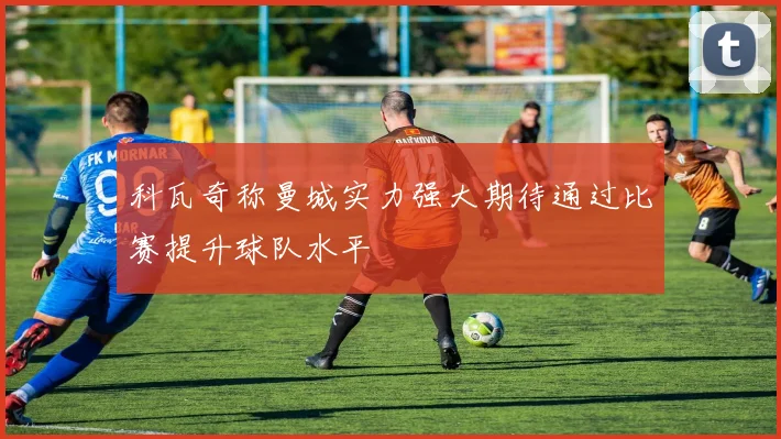 科瓦奇称曼城实力强大期待通过比赛提升球队水平