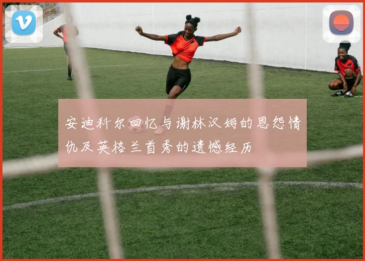 安迪科尔回忆与谢林汉姆的恩怨情仇及英格兰首秀的遗憾经历
