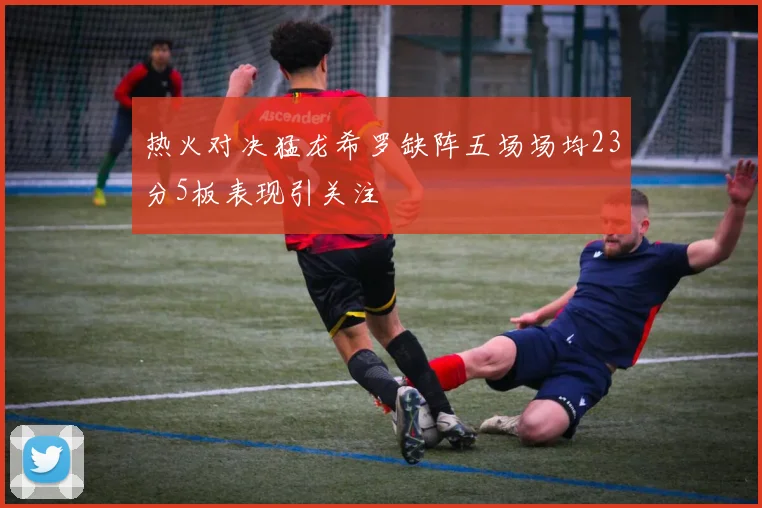 热火对决猛龙希罗缺阵五场场均23分5板表现引关注