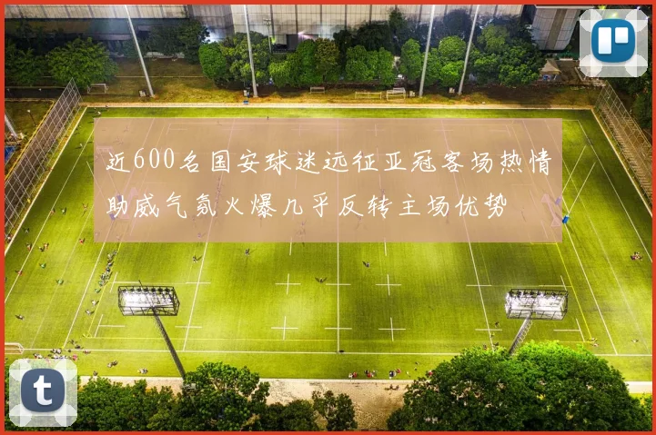 近600名国安球迷远征亚冠客场热情助威气氛火爆几乎反转主场优势