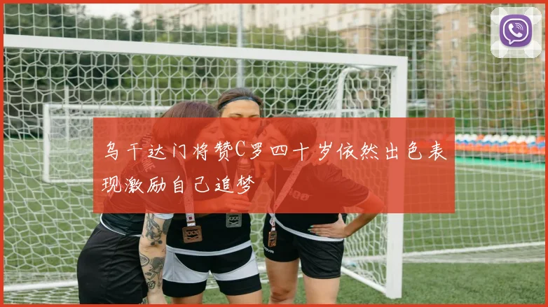 乌干达门将赞C罗四十岁依然出色表现激励自己追梦