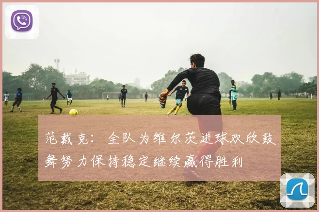 范戴克：全队为维尔茨进球欢欣鼓舞努力保持稳定继续赢得胜利