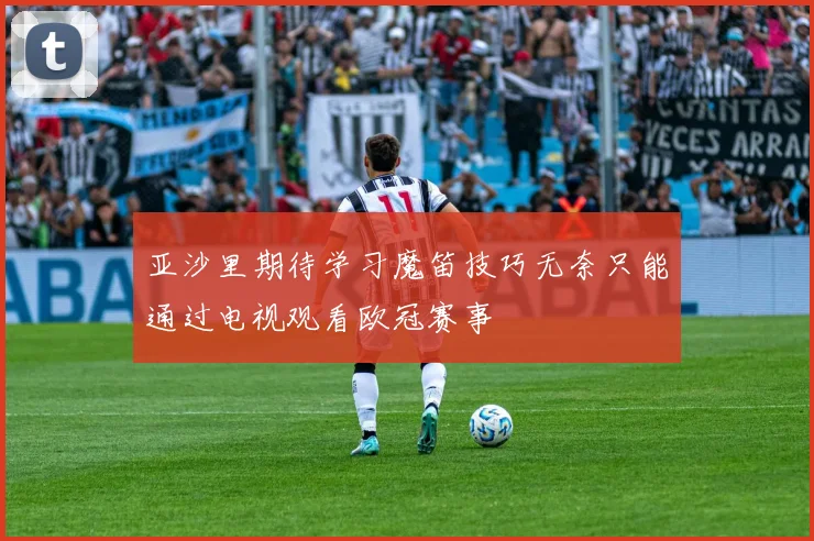 亚沙里期待学习魔笛技巧无奈只能通过电视观看欧冠赛事