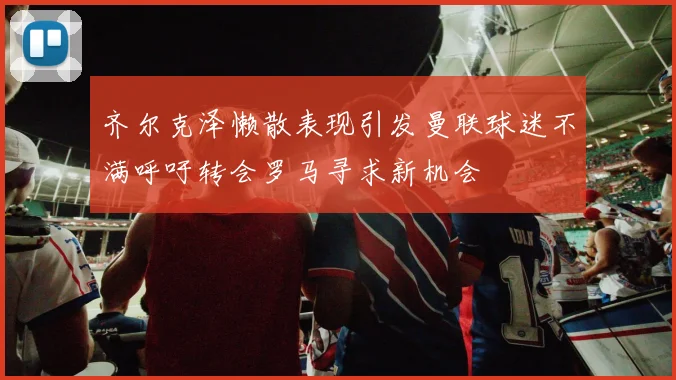 齐尔克泽懒散表现引发曼联球迷不满呼吁转会罗马寻求新机会