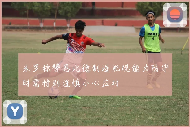 米罗称赞恩比德制造犯规能力防守时需特别谨慎小心应对