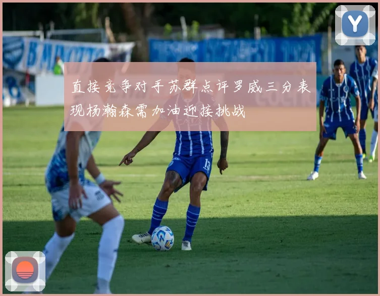 直接竞争对手苏群点评罗威三分表现杨瀚森需加油迎接挑战