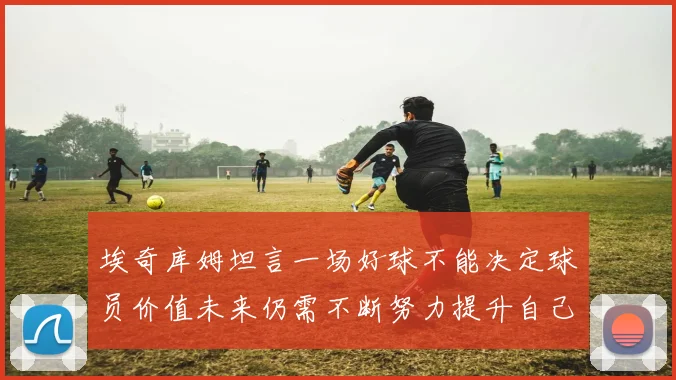 埃奇库姆坦言一场好球不能决定球员价值未来仍需不断努力提升自己