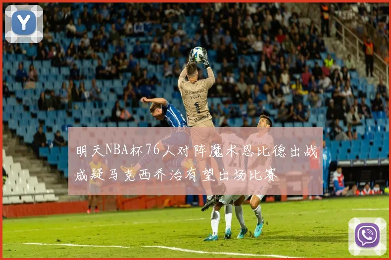 明天NBA杯76人对阵魔术恩比德出战成疑马克西乔治有望出场比赛