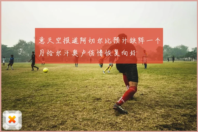 意天空报道阿切尔比预计缺阵一个月恰尔汗奥卢伤情恢复向好