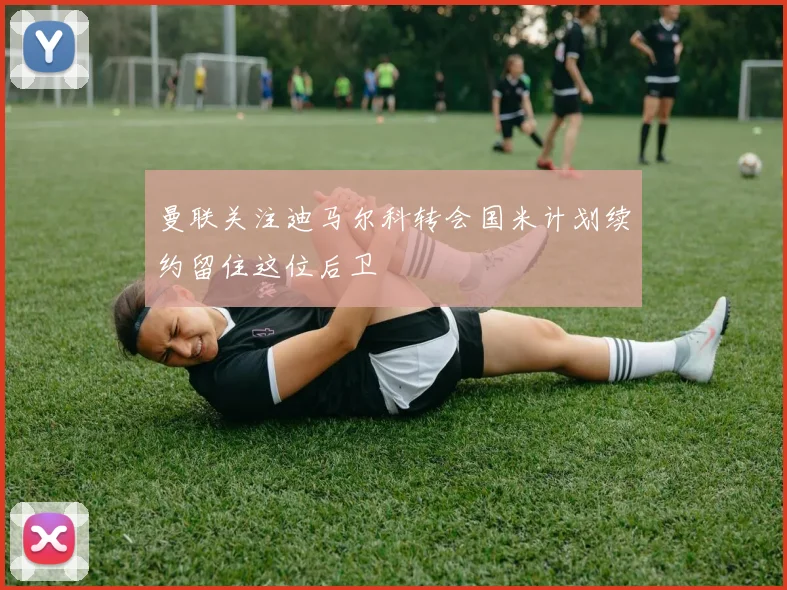 曼联关注迪马尔科转会国米计划续约留住这位后卫
