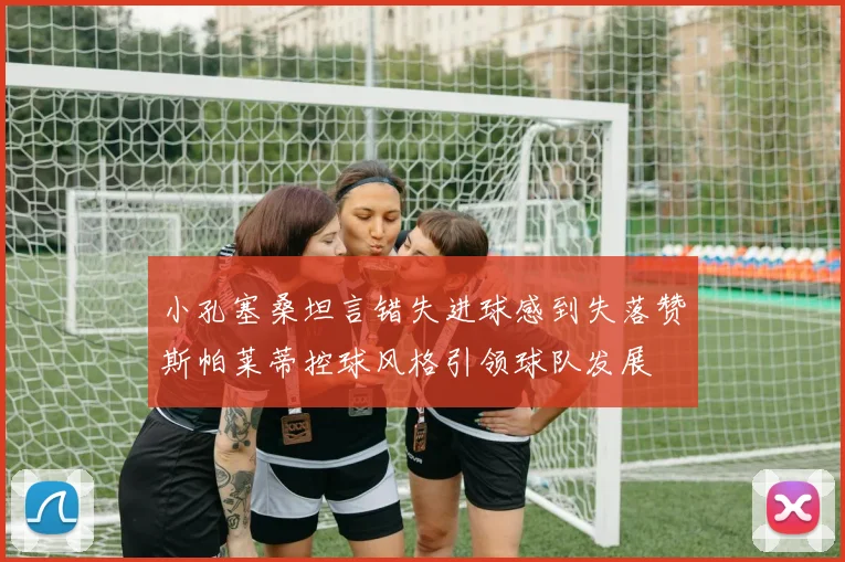 小孔塞桑坦言错失进球感到失落赞斯帕莱蒂控球风格引领球队发展
