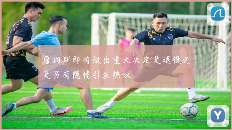 詹姆斯即将做出重大决定是退役还是另有隐情引发热议