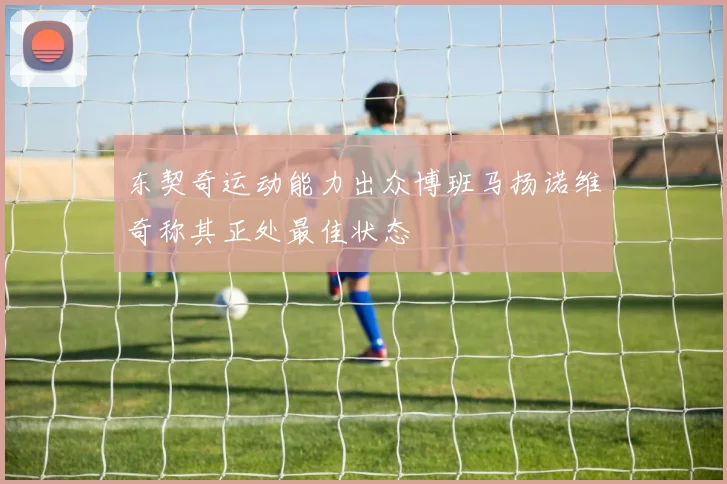 东契奇运动能力出众博班马扬诺维奇称其正处最佳状态