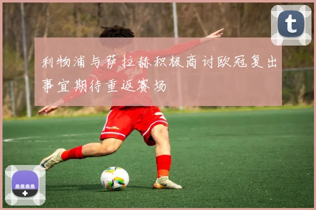 利物浦与萨拉赫积极商讨欧冠复出事宜期待重返赛场