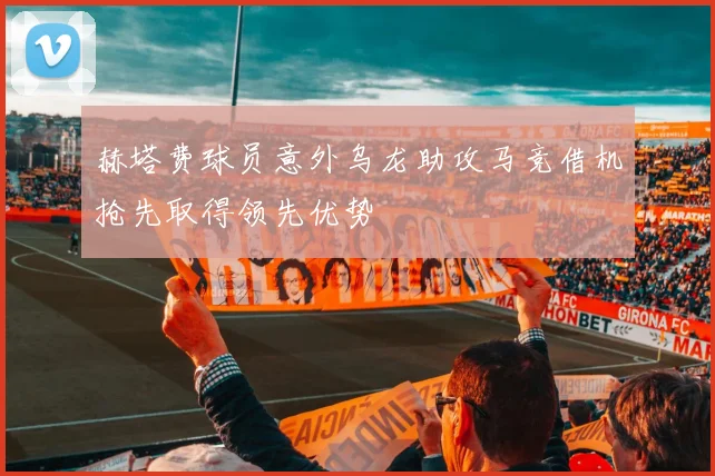 赫塔费球员意外乌龙助攻马竞借机抢先取得领先优势