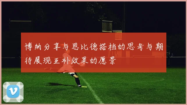 博纳分享与恩比德搭档的思考与期待展现互补效果的愿景