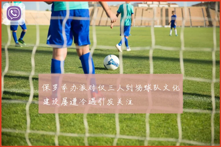 保罗举办派对仅三人到场球队文化建设屡遭冷遇引发关注