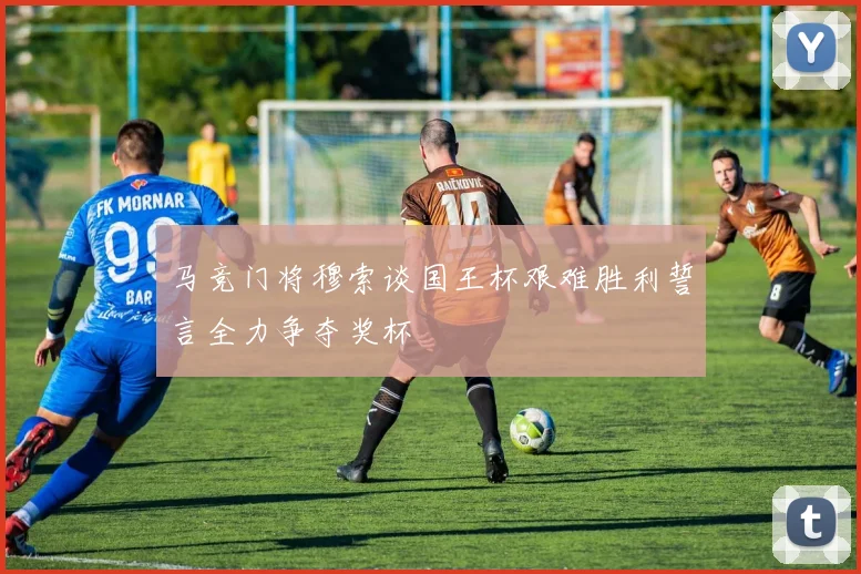 马竞门将穆索谈国王杯艰难胜利誓言全力争夺奖杯