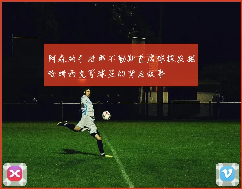 阿森纳引进那不勒斯首席球探发掘哈姆西克等球星的背后故事