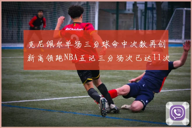克尼佩尔单场三分球命中次数再创新高领跑NBA五记三分场次已达11次