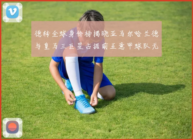 德转全球身价榜揭晓亚马尔哈兰德与皇马三巨星占据前五意甲球队无缘前二十