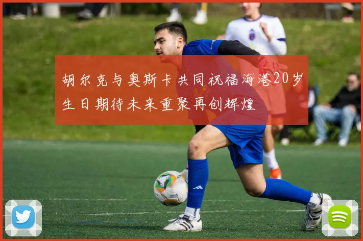 胡尔克与奥斯卡共同祝福海港20岁生日期待未来重聚再创辉煌