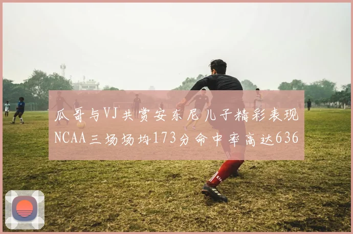 瓜哥与VJ共赏安东尼儿子精彩表现NCAA三场场均173分命中率高达636