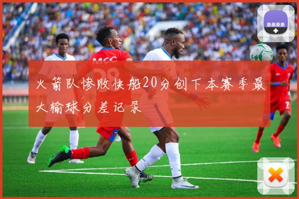 火箭队惨败快船20分创下本赛季最大输球分差记录