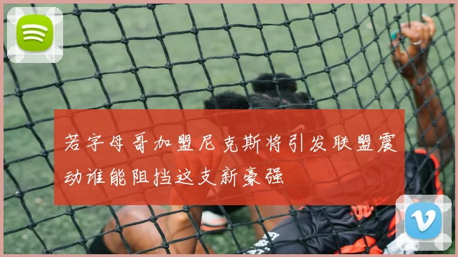 若字母哥加盟尼克斯将引发联盟震动谁能阻挡这支新豪强