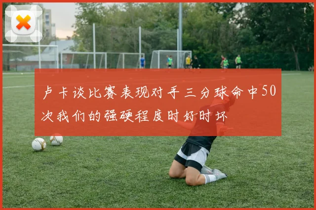 卢卡谈比赛表现对手三分球命中50次我们的强硬程度时好时坏