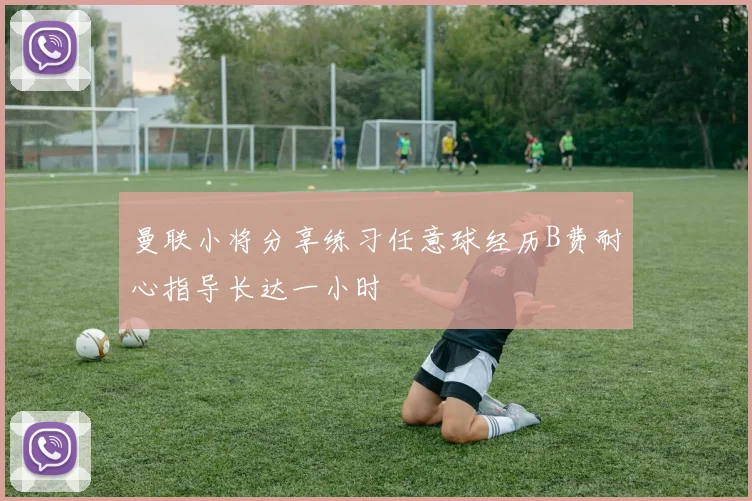 曼联小将分享练习任意球经历B费耐心指导长达一小时