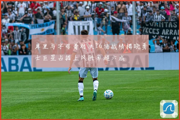 库里与字母哥对决16场战绩揭晓勇士巨星占据上风胜率超六成