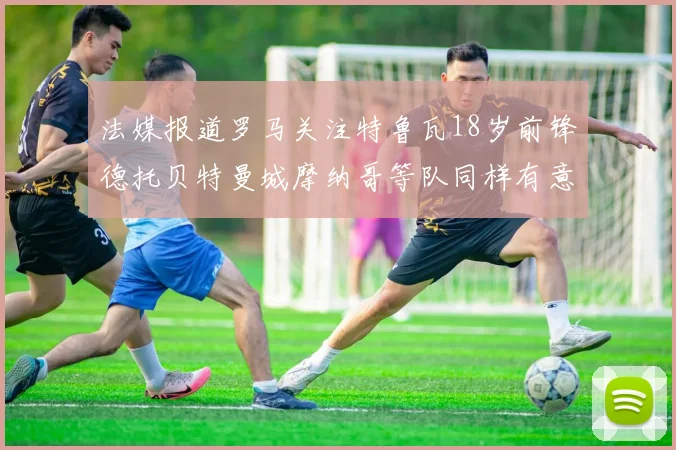 法媒报道罗马关注特鲁瓦18岁前锋德托贝特曼城摩纳哥等队同样有意