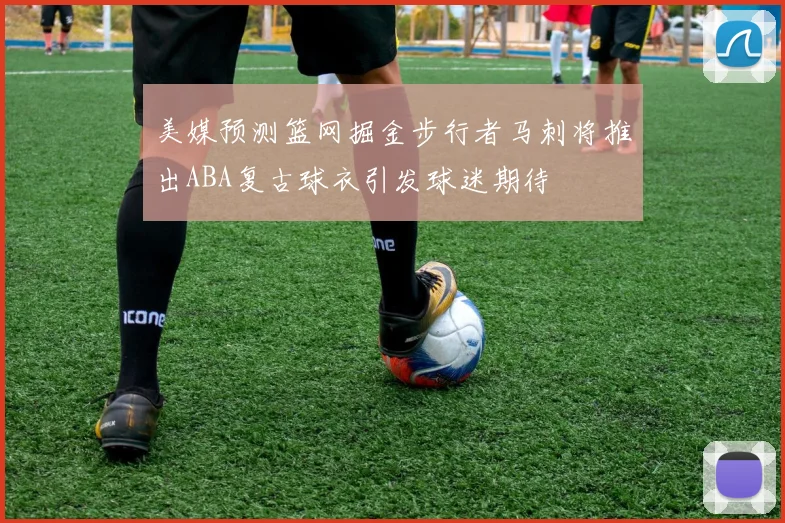 美媒预测篮网掘金步行者马刺将推出ABA复古球衣引发球迷期待