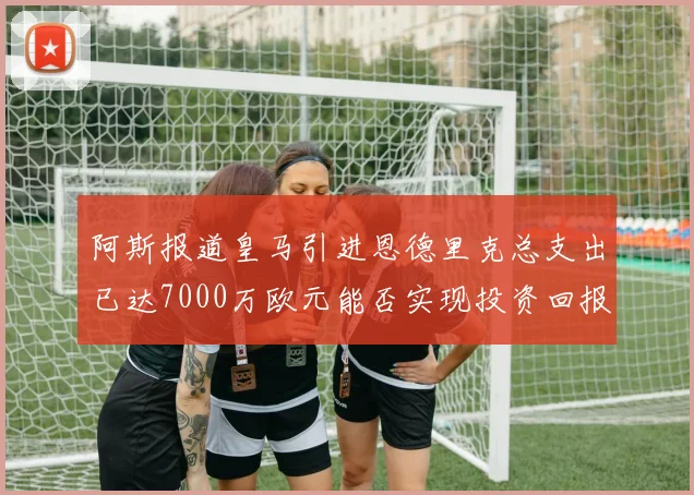 阿斯报道皇马引进恩德里克总支出已达7000万欧元能否实现投资回报