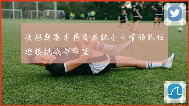 快船新赛季再度启航小卡带领队伍迎接挑战与希望