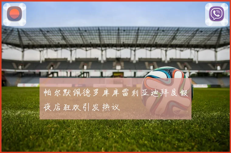 帕尔默佩德罗库库雷利亚迪拜度假夜店狂欢引发热议