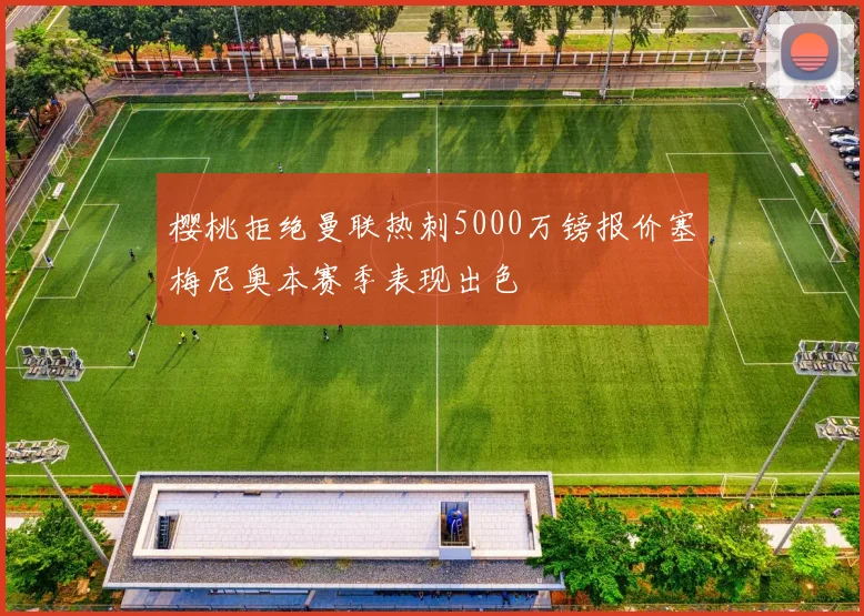 樱桃拒绝曼联热刺5000万镑报价塞梅尼奥本赛季表现出色